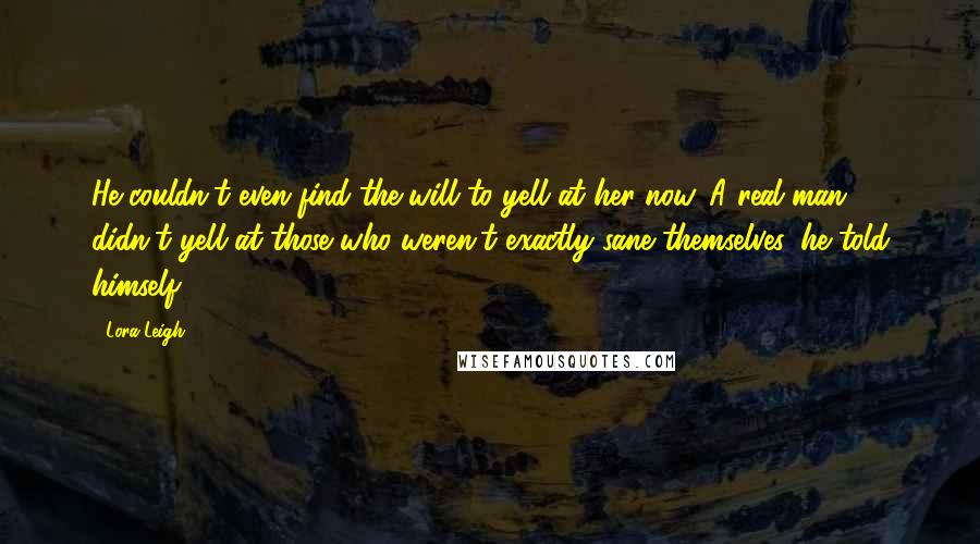 Lora Leigh Quotes: He couldn't even find the will to yell at her now. A real man didn't yell at those who weren't exactly sane themselves, he told himself.