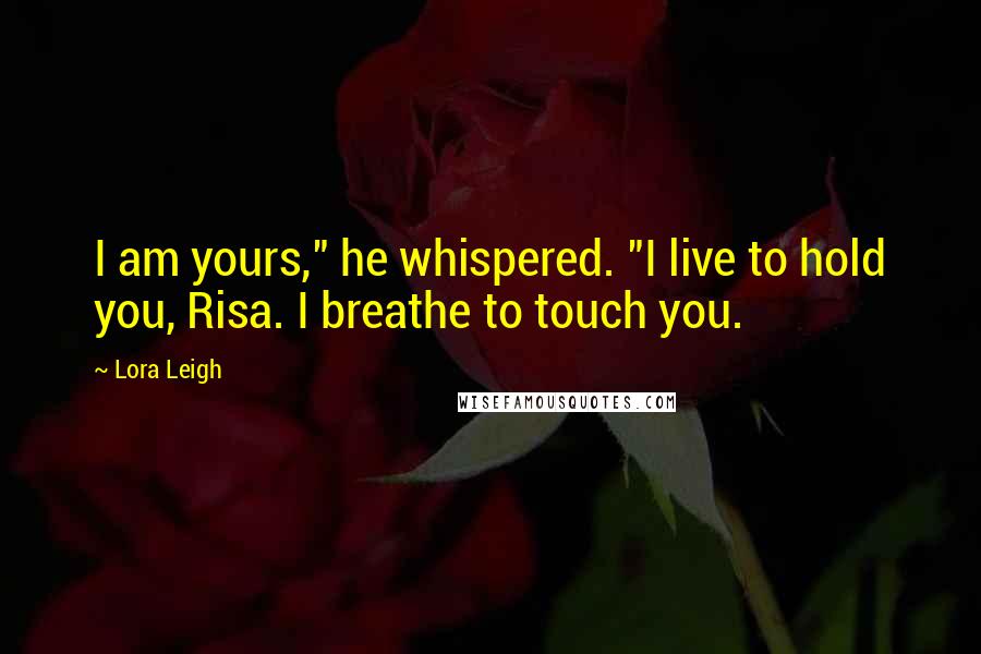 Lora Leigh Quotes: I am yours," he whispered. "I live to hold you, Risa. I breathe to touch you.
