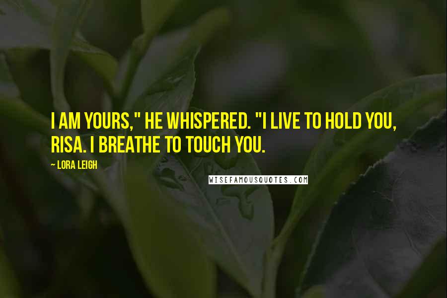 Lora Leigh Quotes: I am yours," he whispered. "I live to hold you, Risa. I breathe to touch you.