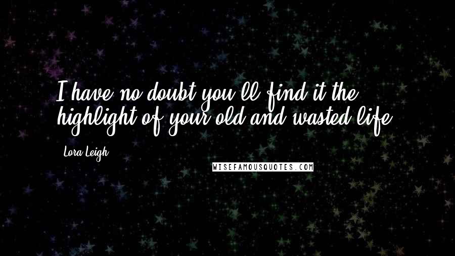 Lora Leigh Quotes: I have no doubt you'll find it the highlight of your old and wasted life.