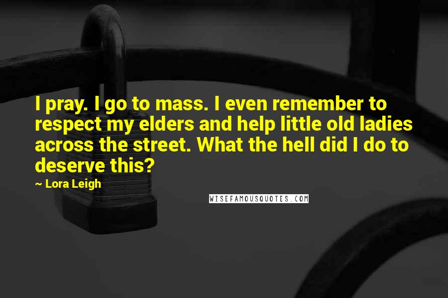 Lora Leigh Quotes: I pray. I go to mass. I even remember to respect my elders and help little old ladies across the street. What the hell did I do to deserve this?