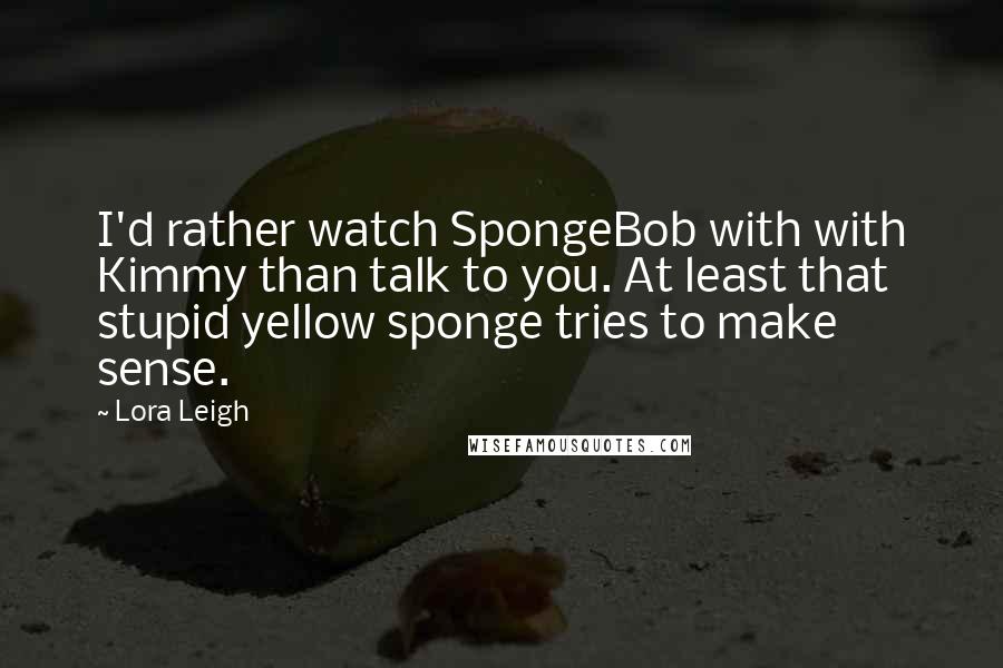 Lora Leigh Quotes: I'd rather watch SpongeBob with with Kimmy than talk to you. At least that stupid yellow sponge tries to make sense.