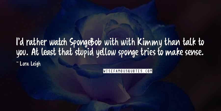 Lora Leigh Quotes: I'd rather watch SpongeBob with with Kimmy than talk to you. At least that stupid yellow sponge tries to make sense.
