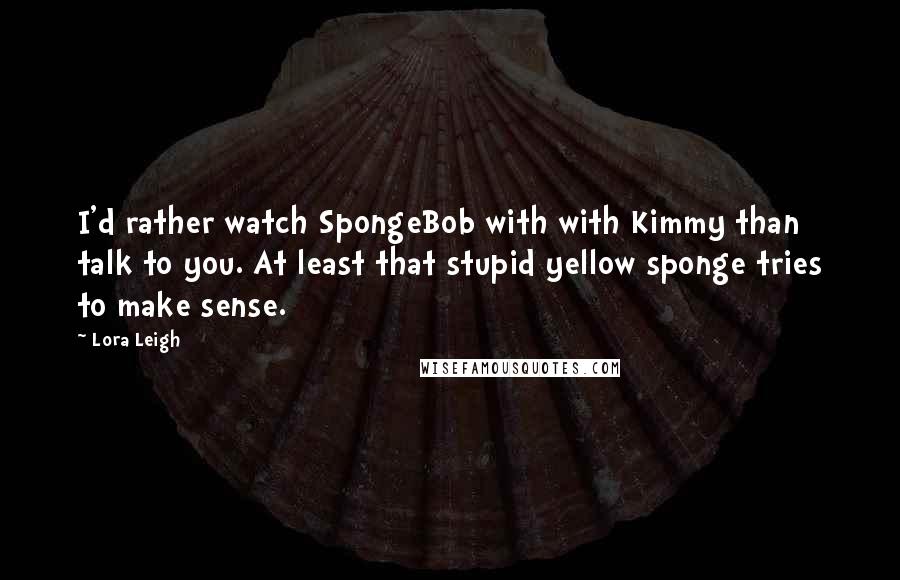 Lora Leigh Quotes: I'd rather watch SpongeBob with with Kimmy than talk to you. At least that stupid yellow sponge tries to make sense.