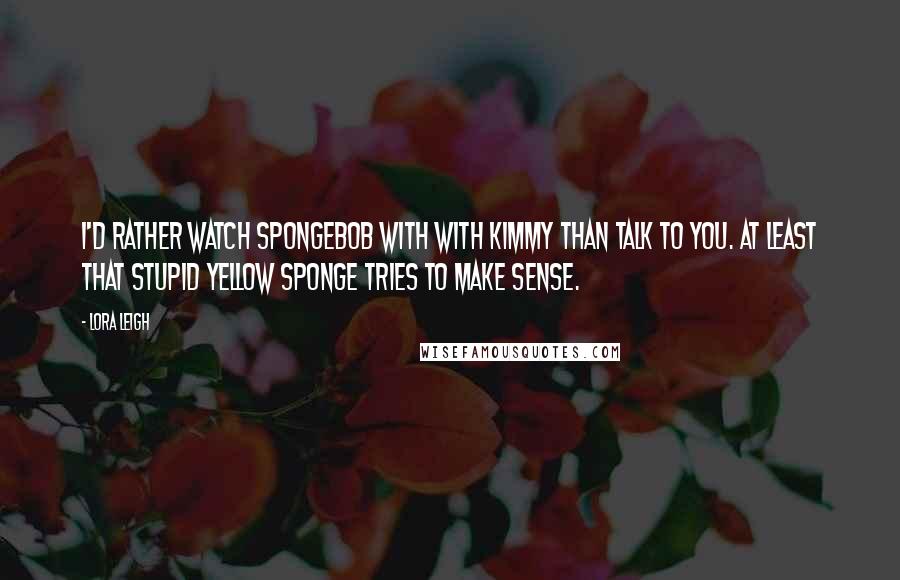 Lora Leigh Quotes: I'd rather watch SpongeBob with with Kimmy than talk to you. At least that stupid yellow sponge tries to make sense.