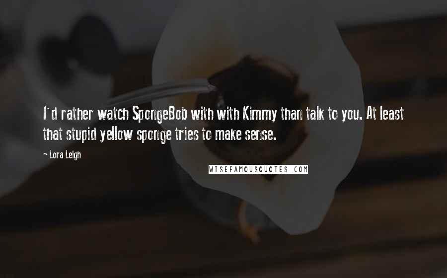 Lora Leigh Quotes: I'd rather watch SpongeBob with with Kimmy than talk to you. At least that stupid yellow sponge tries to make sense.