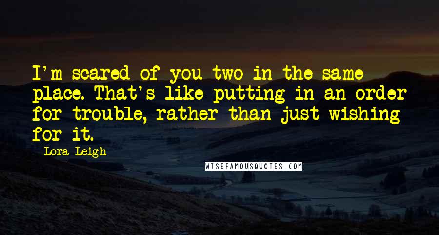 Lora Leigh Quotes: I'm scared of you two in the same place. That's like putting in an order for trouble, rather than just wishing for it.