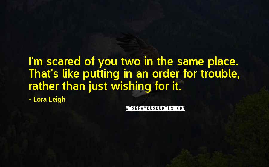 Lora Leigh Quotes: I'm scared of you two in the same place. That's like putting in an order for trouble, rather than just wishing for it.