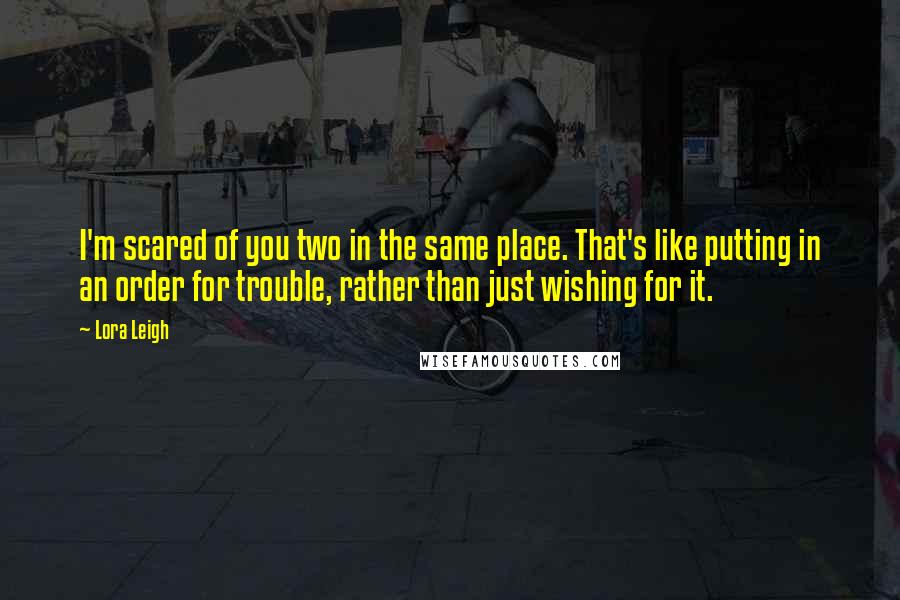 Lora Leigh Quotes: I'm scared of you two in the same place. That's like putting in an order for trouble, rather than just wishing for it.