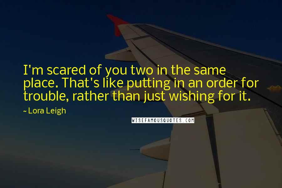 Lora Leigh Quotes: I'm scared of you two in the same place. That's like putting in an order for trouble, rather than just wishing for it.