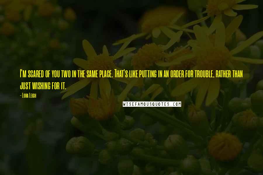 Lora Leigh Quotes: I'm scared of you two in the same place. That's like putting in an order for trouble, rather than just wishing for it.