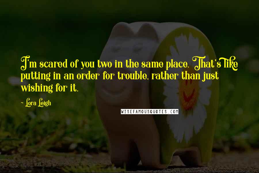 Lora Leigh Quotes: I'm scared of you two in the same place. That's like putting in an order for trouble, rather than just wishing for it.