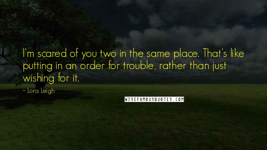 Lora Leigh Quotes: I'm scared of you two in the same place. That's like putting in an order for trouble, rather than just wishing for it.