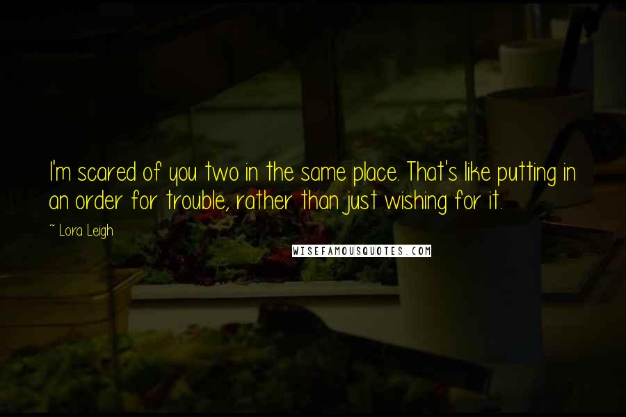 Lora Leigh Quotes: I'm scared of you two in the same place. That's like putting in an order for trouble, rather than just wishing for it.