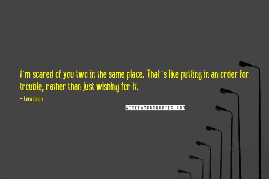 Lora Leigh Quotes: I'm scared of you two in the same place. That's like putting in an order for trouble, rather than just wishing for it.