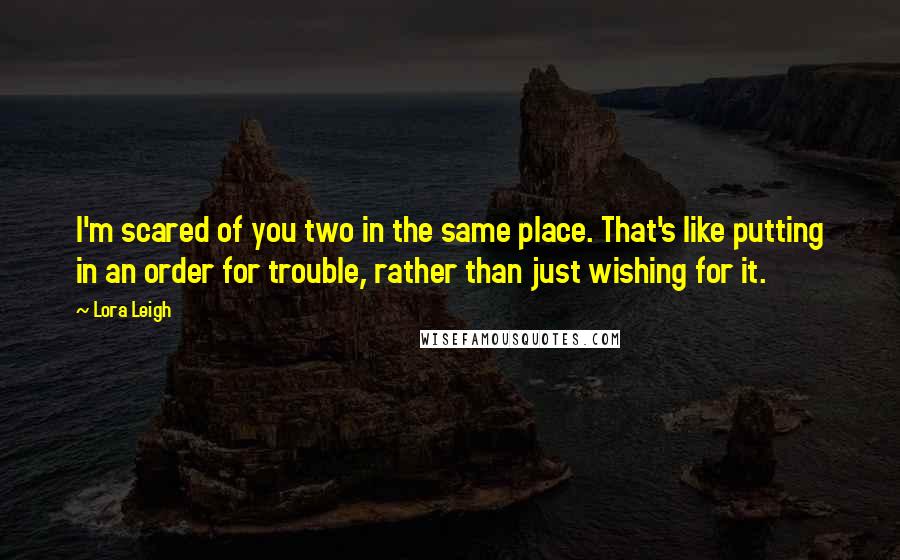 Lora Leigh Quotes: I'm scared of you two in the same place. That's like putting in an order for trouble, rather than just wishing for it.