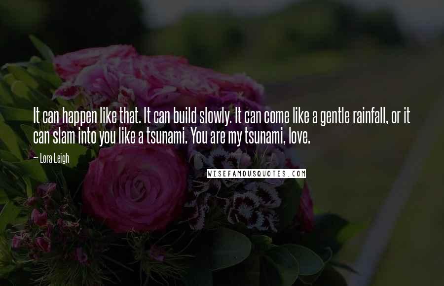 Lora Leigh Quotes: It can happen like that. It can build slowly. It can come like a gentle rainfall, or it can slam into you like a tsunami. You are my tsunami, love.