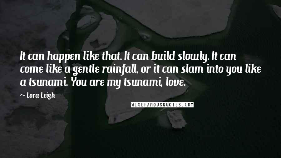 Lora Leigh Quotes: It can happen like that. It can build slowly. It can come like a gentle rainfall, or it can slam into you like a tsunami. You are my tsunami, love.