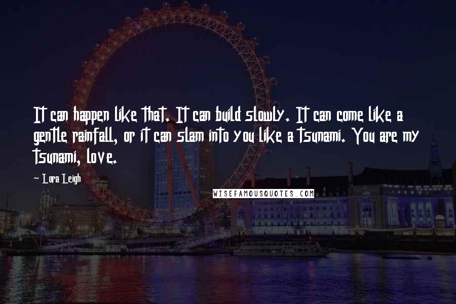 Lora Leigh Quotes: It can happen like that. It can build slowly. It can come like a gentle rainfall, or it can slam into you like a tsunami. You are my tsunami, love.