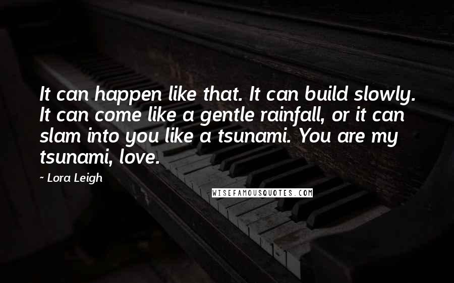 Lora Leigh Quotes: It can happen like that. It can build slowly. It can come like a gentle rainfall, or it can slam into you like a tsunami. You are my tsunami, love.
