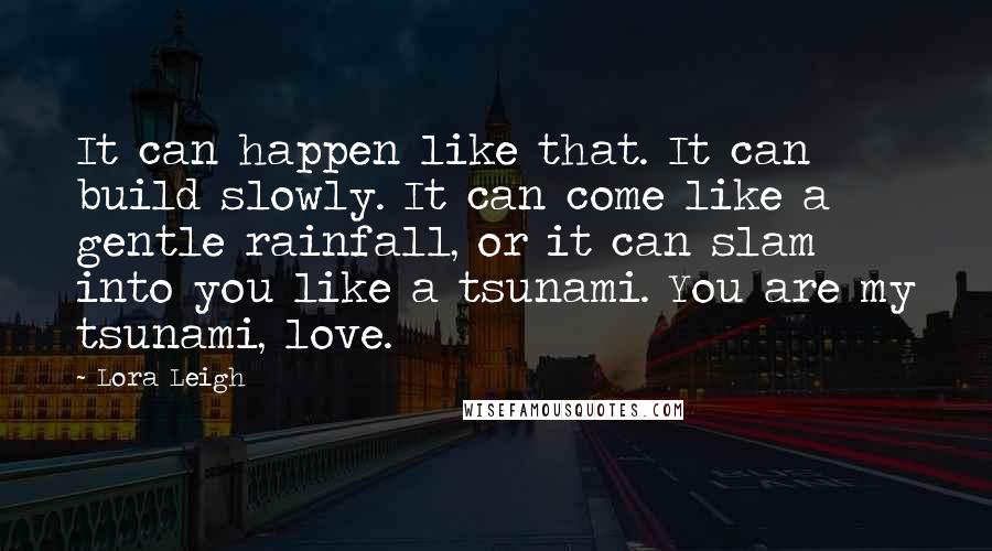 Lora Leigh Quotes: It can happen like that. It can build slowly. It can come like a gentle rainfall, or it can slam into you like a tsunami. You are my tsunami, love.