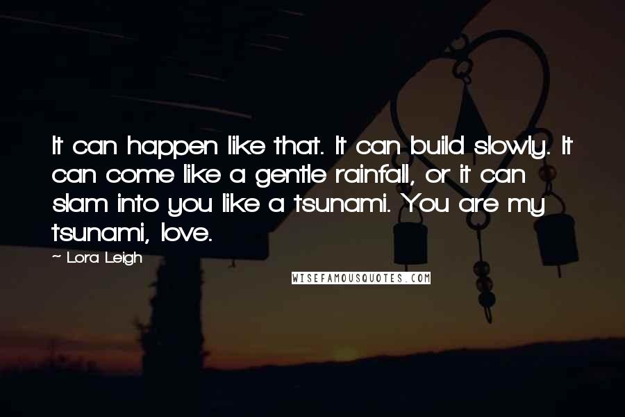 Lora Leigh Quotes: It can happen like that. It can build slowly. It can come like a gentle rainfall, or it can slam into you like a tsunami. You are my tsunami, love.