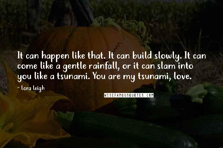 Lora Leigh Quotes: It can happen like that. It can build slowly. It can come like a gentle rainfall, or it can slam into you like a tsunami. You are my tsunami, love.