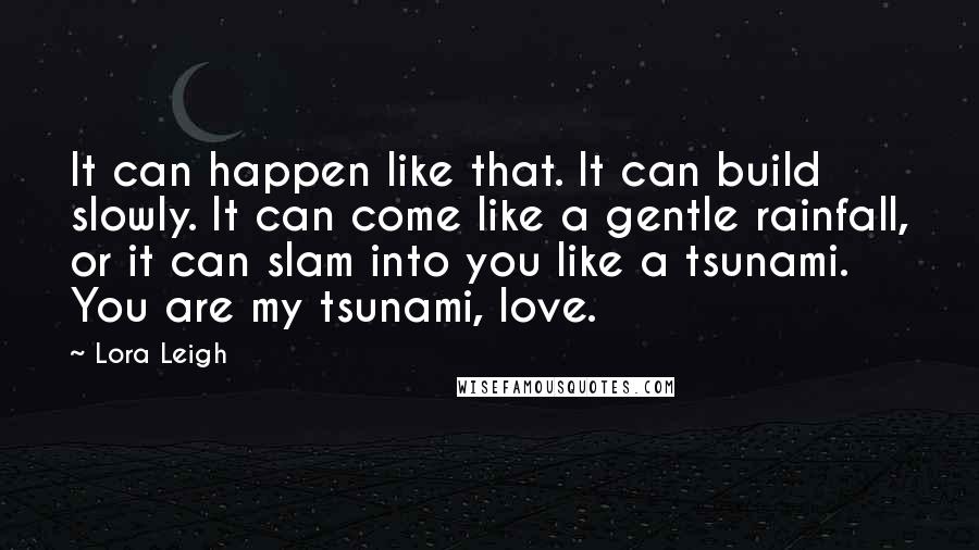 Lora Leigh Quotes: It can happen like that. It can build slowly. It can come like a gentle rainfall, or it can slam into you like a tsunami. You are my tsunami, love.