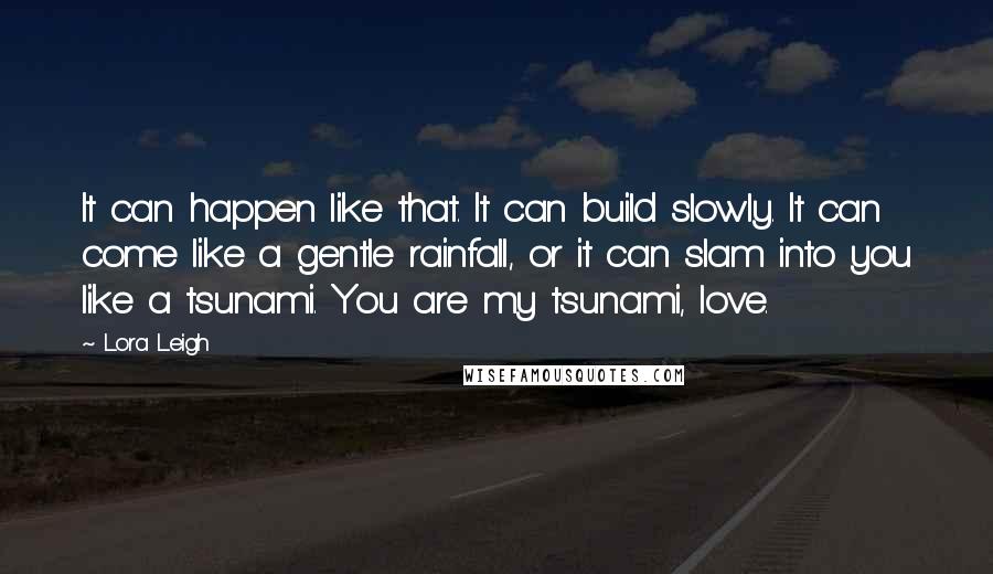 Lora Leigh Quotes: It can happen like that. It can build slowly. It can come like a gentle rainfall, or it can slam into you like a tsunami. You are my tsunami, love.