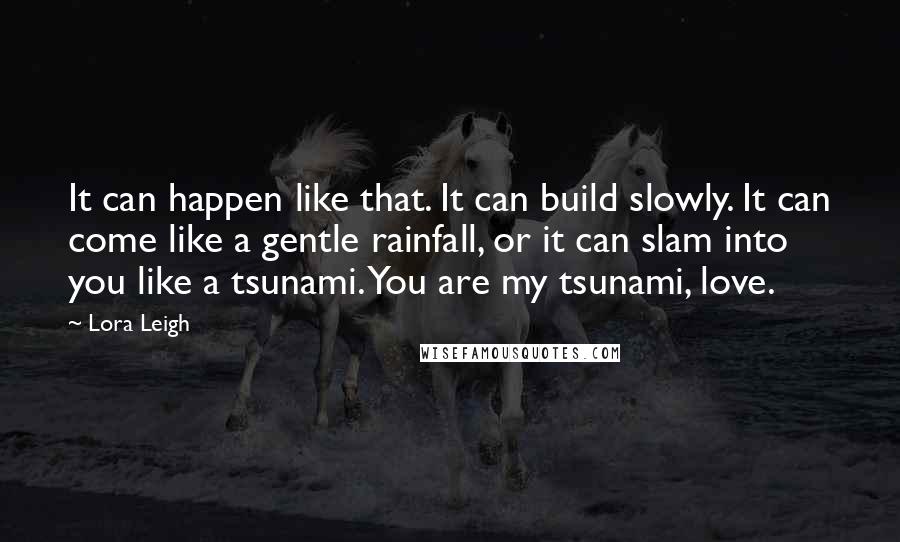 Lora Leigh Quotes: It can happen like that. It can build slowly. It can come like a gentle rainfall, or it can slam into you like a tsunami. You are my tsunami, love.