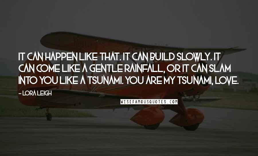 Lora Leigh Quotes: It can happen like that. It can build slowly. It can come like a gentle rainfall, or it can slam into you like a tsunami. You are my tsunami, love.