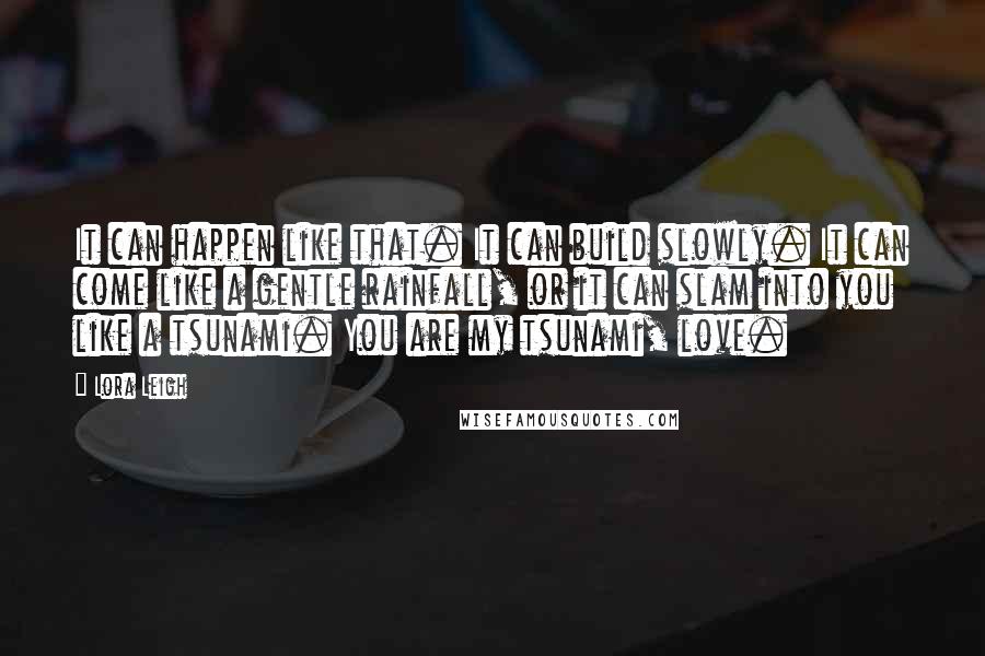 Lora Leigh Quotes: It can happen like that. It can build slowly. It can come like a gentle rainfall, or it can slam into you like a tsunami. You are my tsunami, love.
