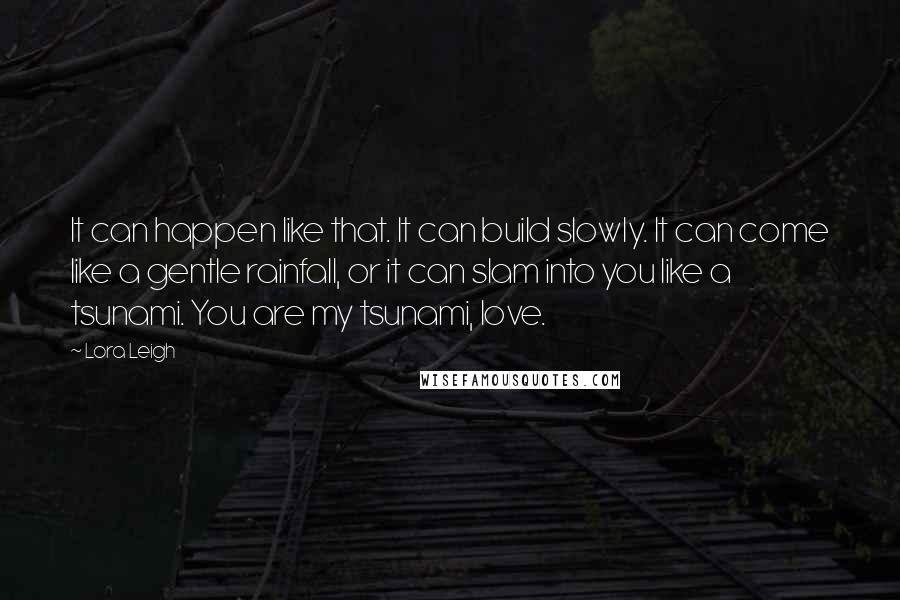 Lora Leigh Quotes: It can happen like that. It can build slowly. It can come like a gentle rainfall, or it can slam into you like a tsunami. You are my tsunami, love.