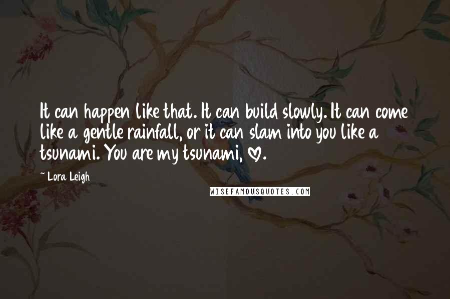 Lora Leigh Quotes: It can happen like that. It can build slowly. It can come like a gentle rainfall, or it can slam into you like a tsunami. You are my tsunami, love.