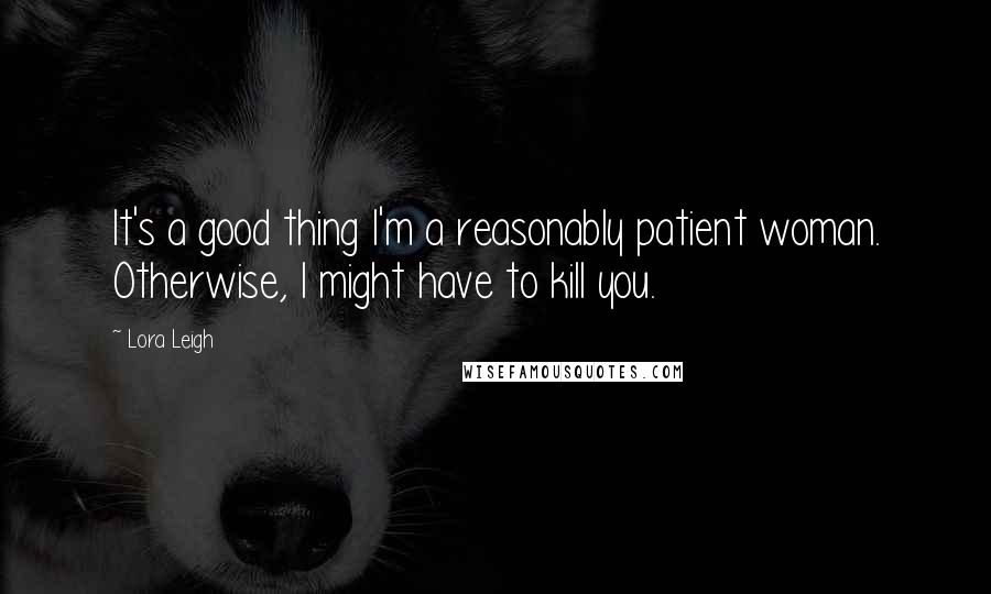 Lora Leigh Quotes: It's a good thing I'm a reasonably patient woman. Otherwise, I might have to kill you.