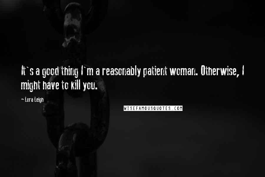 Lora Leigh Quotes: It's a good thing I'm a reasonably patient woman. Otherwise, I might have to kill you.