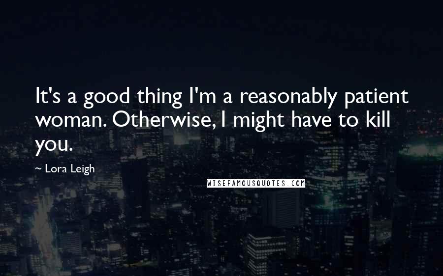 Lora Leigh Quotes: It's a good thing I'm a reasonably patient woman. Otherwise, I might have to kill you.