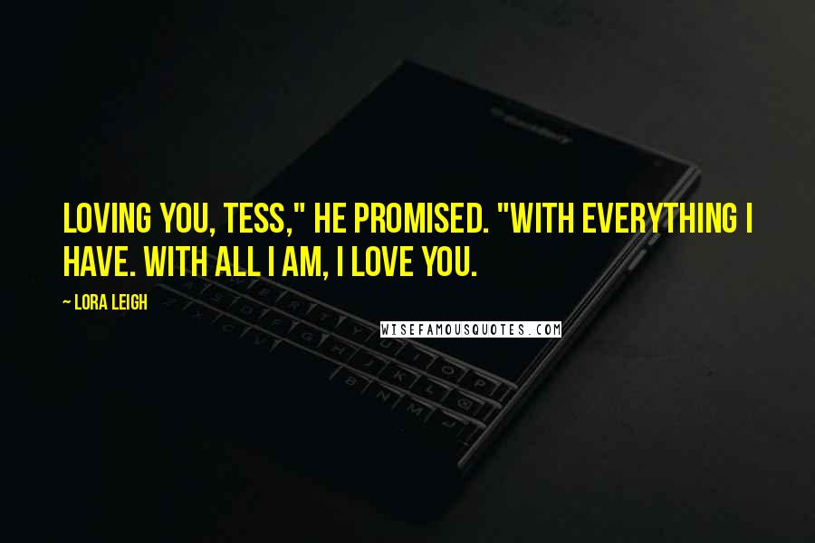 Lora Leigh Quotes: Loving you, Tess," he promised. "With everything I have. With all I am, I love you.