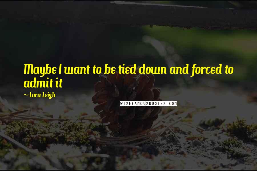 Lora Leigh Quotes: Maybe I want to be tied down and forced to admit it