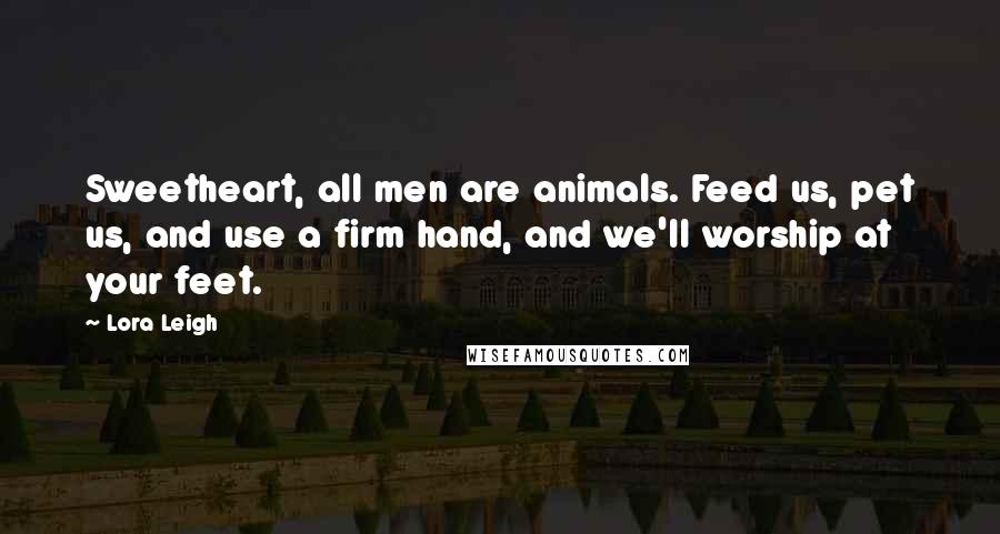 Lora Leigh Quotes: Sweetheart, all men are animals. Feed us, pet us, and use a firm hand, and we'll worship at your feet.