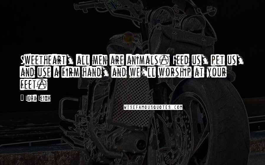 Lora Leigh Quotes: Sweetheart, all men are animals. Feed us, pet us, and use a firm hand, and we'll worship at your feet.