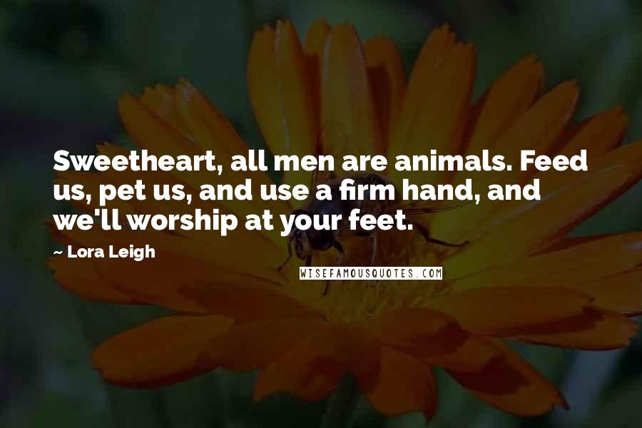 Lora Leigh Quotes: Sweetheart, all men are animals. Feed us, pet us, and use a firm hand, and we'll worship at your feet.