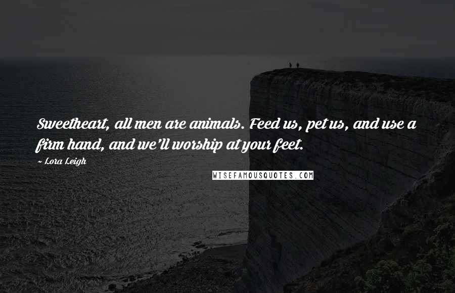 Lora Leigh Quotes: Sweetheart, all men are animals. Feed us, pet us, and use a firm hand, and we'll worship at your feet.