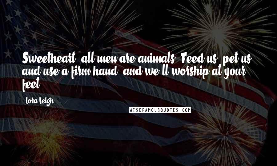 Lora Leigh Quotes: Sweetheart, all men are animals. Feed us, pet us, and use a firm hand, and we'll worship at your feet.