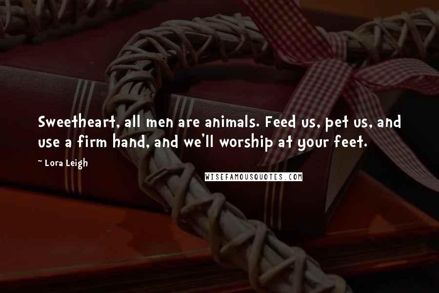 Lora Leigh Quotes: Sweetheart, all men are animals. Feed us, pet us, and use a firm hand, and we'll worship at your feet.