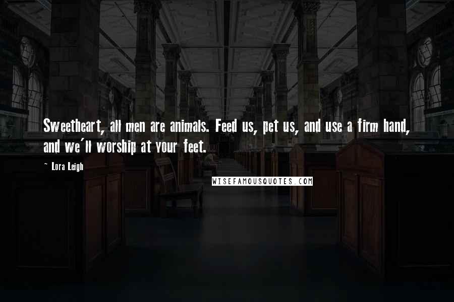 Lora Leigh Quotes: Sweetheart, all men are animals. Feed us, pet us, and use a firm hand, and we'll worship at your feet.