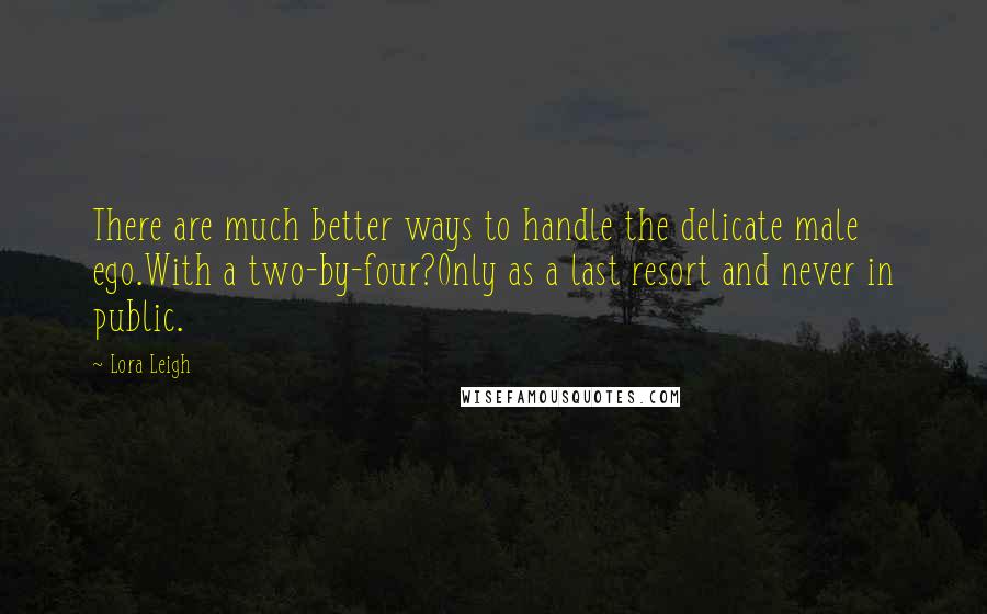 Lora Leigh Quotes: There are much better ways to handle the delicate male ego.With a two-by-four?Only as a last resort and never in public.