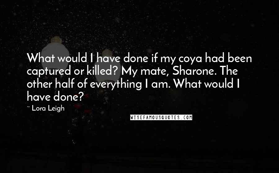 Lora Leigh Quotes: What would I have done if my coya had been captured or killed? My mate, Sharone. The other half of everything I am. What would I have done?