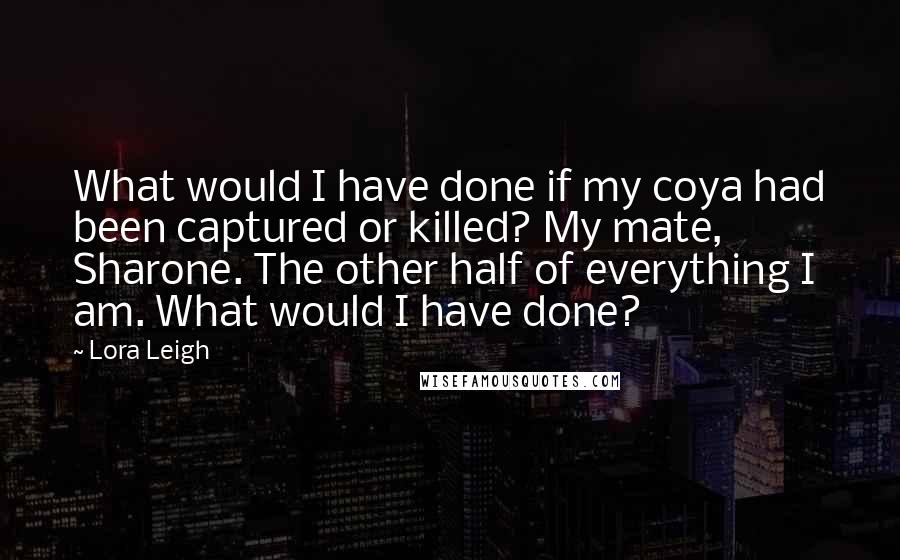 Lora Leigh Quotes: What would I have done if my coya had been captured or killed? My mate, Sharone. The other half of everything I am. What would I have done?