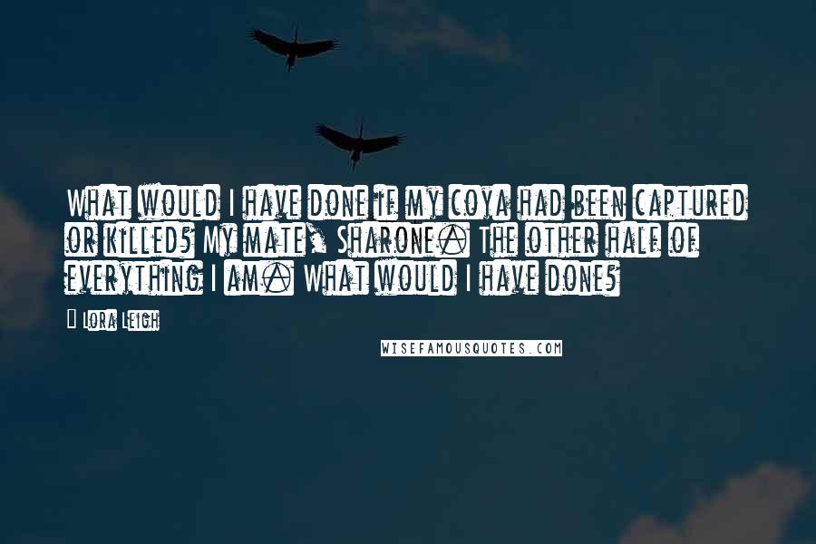 Lora Leigh Quotes: What would I have done if my coya had been captured or killed? My mate, Sharone. The other half of everything I am. What would I have done?